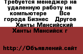 Требуется менеджер на удаленную работу на компьютере!!  - Все города Бизнес » Другое   . Ханты-Мансийский,Ханты-Мансийск г.
